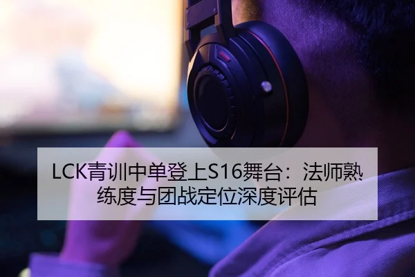 LCK青训中单登上S16舞台：法师熟练度与团战定位深度评估 - S16 ESPORTS